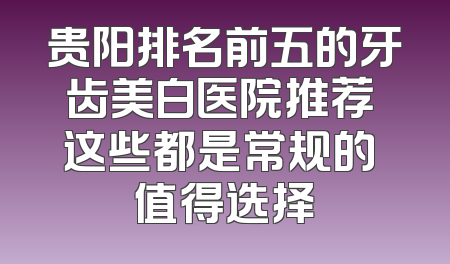 贵阳排名前五的牙齿美白医院推荐 这些都是常规的 值得选择