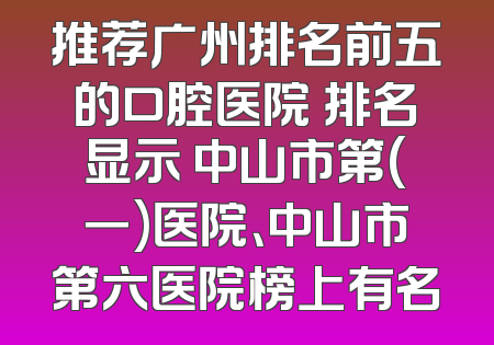 推荐广州排名前五的口腔医院 排名显示 中山市第(一)医院、中山市第六医院榜上有名
