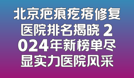 北京疤痕疙瘩修复医院排名揭晓 2024年新榜单尽显实力医院风采