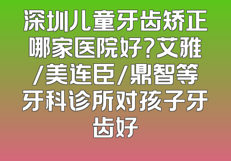 深圳儿童牙齿矫正哪家医院好？艾雅/美连臣/鼎智等牙科诊所对孩子牙齿好