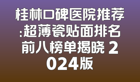 桂林口碑医院推荐：超薄瓷贴面排名前八榜单揭晓 2024版