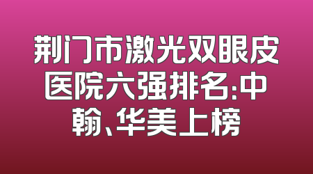 荆门市激光双眼皮医院六强排名：中翰、华美上榜