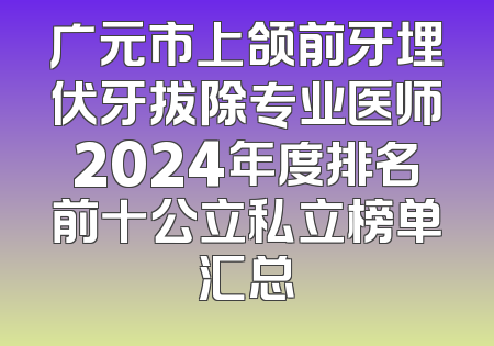 广元市上颌前牙埋伏牙拔除专业医师2024年度排名前十公立私立榜单汇总