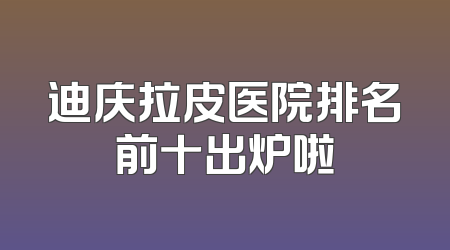 迪庆拉皮医院排名前十出炉啦