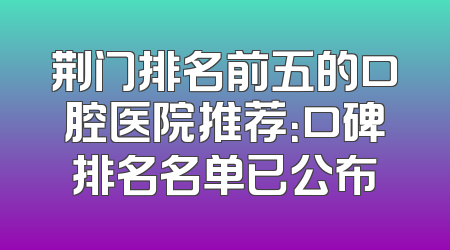 荆门排名前五的口腔医院推荐：口碑排名名单已公布