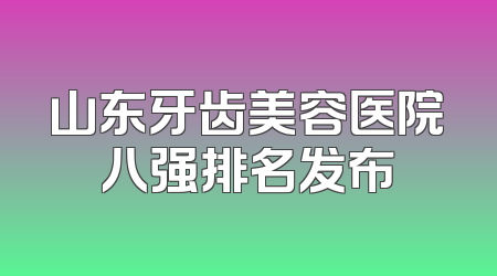 山东牙齿美容医院八强排名发布