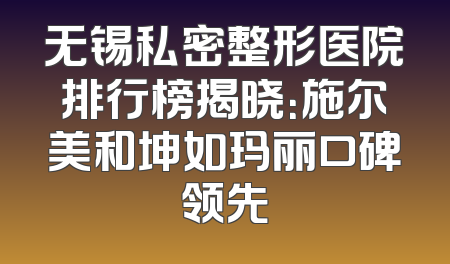 无锡私密整形医院排行榜揭晓：施尔美和坤如玛丽口碑领先