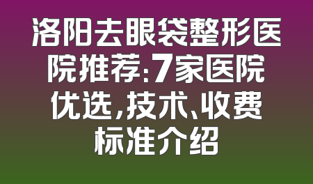 洛阳去眼袋整形医院推荐：7家医院优选，技术、收费标准介绍