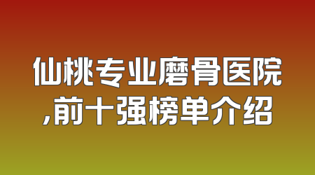 仙桃专业磨骨医院，前十强榜单介绍