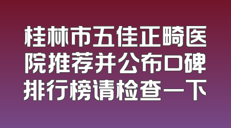 桂林市五佳正畸医院推荐并公布口碑排行榜请检查一下