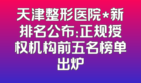 天津整形医院*新排名公布：正规授权机构前五名榜单出炉