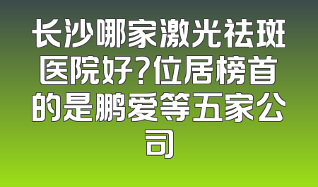 长沙哪家激光祛斑医院好？位居榜首的是鹏爱等五家公司