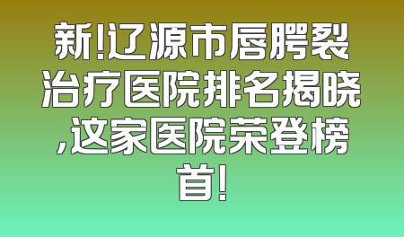 新！辽源市唇腭裂治疗医院排名揭晓，这家医院荣登榜首！