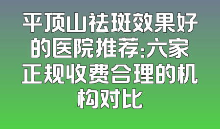 平顶山祛斑效果好的医院推荐：六家正规收费合理的机构对比