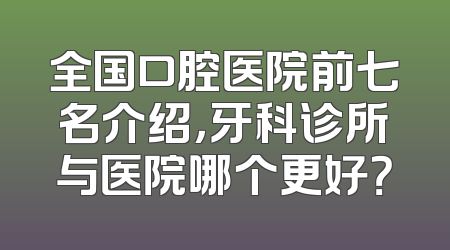 全国口腔医院前七名介绍，牙科诊所与医院哪个更好？