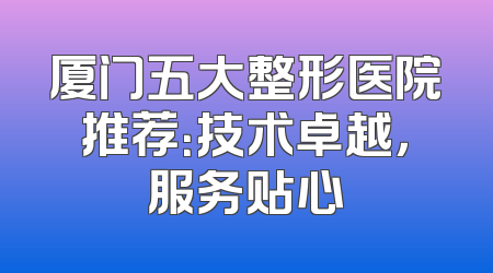 厦门五大整形医院推荐：技术卓越，服务贴心