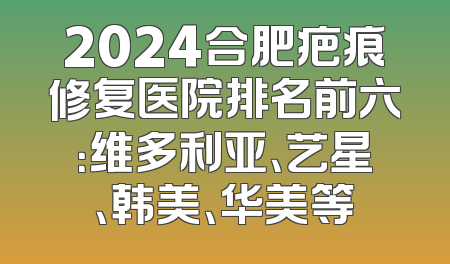 2024合肥疤痕修复医院排名前六：维多利亚、艺星、韩美、华美等