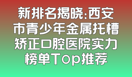 新排名揭晓：西安市青少年金属托槽矫正口腔医院实力榜单Top推荐