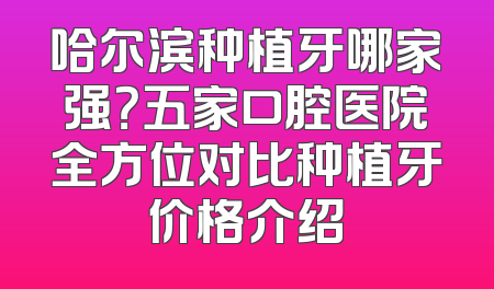 哈尔滨种植牙哪家强？五家口腔医院全方位对比种植牙价格介绍
