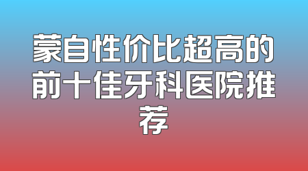 蒙自性价比超高的前十佳牙科医院推荐