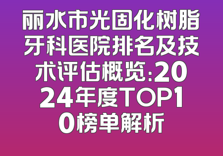 丽水市光固化树脂牙科医院排名及技术评估概览：2024年度TOP10榜单解析