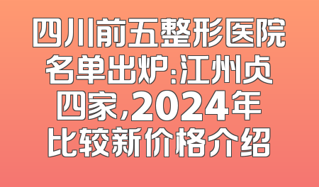 四川前五整形医院名单出炉：江州占四家，2024年比较新价格介绍