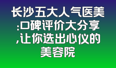 长沙五大人气医美：口碑评价大分享，让你选出心仪的美容院