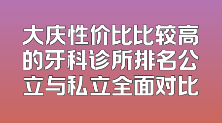 大庆性价比比较高的牙科诊所排名公立与私立全面对比