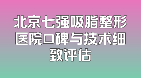 北京七强吸脂整形医院口碑与技术细致评估
