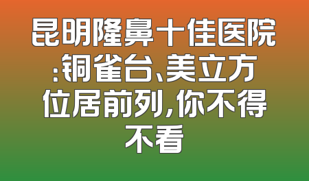 昆明隆鼻十佳医院：铜雀台、美立方位居前列，你不得不看