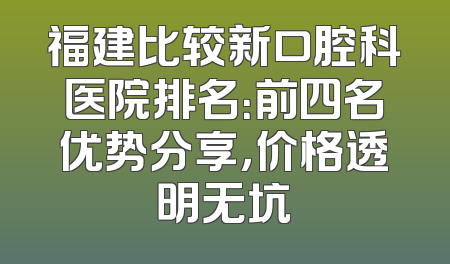 福建比较新口腔科医院排名：前四名优势分享，价格透明无坑