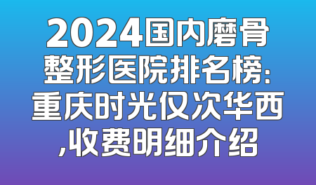 2024国内磨骨整形医院排名榜：重庆时光仅次华西，收费明细介绍