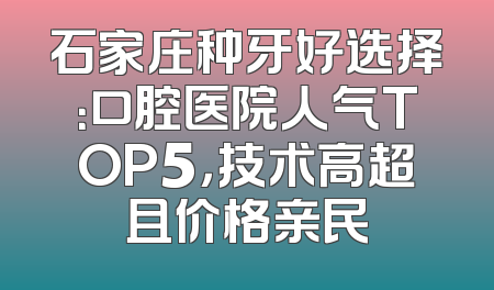 石家庄种牙好选择：口腔医院人气TOP5，技术高超且价格亲民
