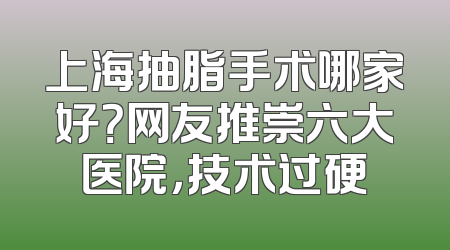 上海抽脂手术哪家好？网友推崇六大医院，技术过硬