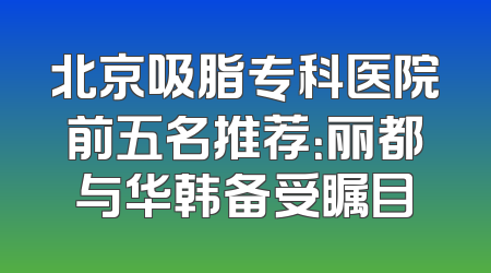 北京吸脂专科医院前五名推荐：丽都与华韩备受瞩目