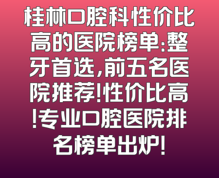 桂林口腔科性价比高的医院榜单：整牙首选，前五名医院推荐！性价比高！专业口腔医院排名榜单出炉！