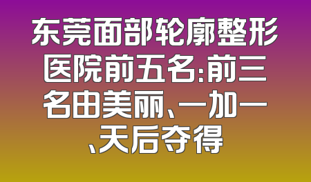 东莞面部轮廓整形医院前五名：前三名由美丽、一加一、天后夺得