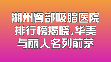 湖州臀部吸脂医院排行榜揭晓，华美与丽人名列前茅