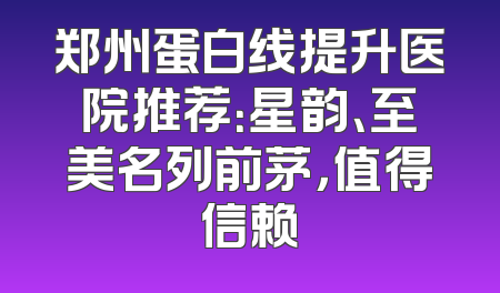 郑州蛋白线提升医院推荐：星韵、至美名列前茅，值得信赖