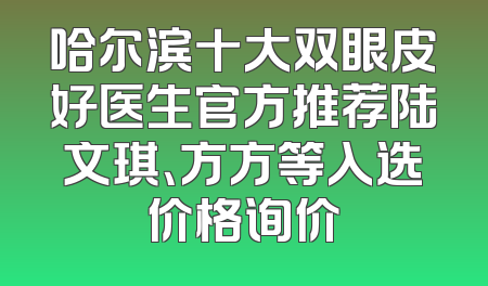 哈尔滨十大双眼皮好医生官方推荐陆文琪、方方等入选价格询价