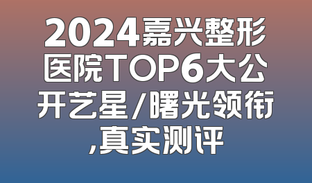2024嘉兴整形医院TOP6大公开艺星/曙光领衔，真实测评