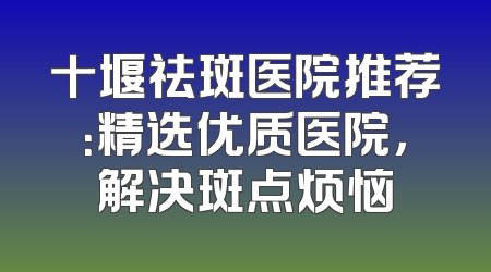 十堰祛斑医院推荐：精选优质医院，解决斑点烦恼