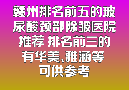 赣州排名前五的玻尿酸颈部除皱医院推荐 排名前三的有华美、雅涵等 可供参考