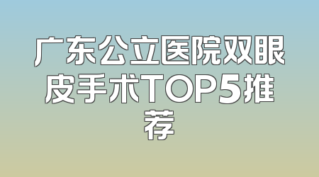 广东公立医院双眼皮手术TOP5推荐