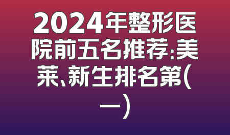 2024年整形医院前五名推荐：美莱、新生排名第(一)