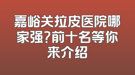 嘉峪关拉皮医院哪家强？前十名等你来介绍