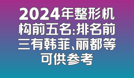 2024年整形机构前五名：排名前三有韩菲、丽都等可供参考