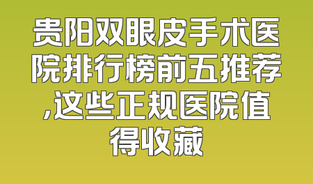 贵阳双眼皮手术医院排行榜前五推荐，这些正规医院值得收藏