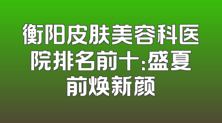 衡阳皮肤美容科医院排名前十：盛夏前焕新颜