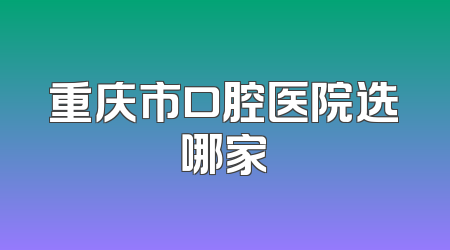重庆市口腔医院选哪家